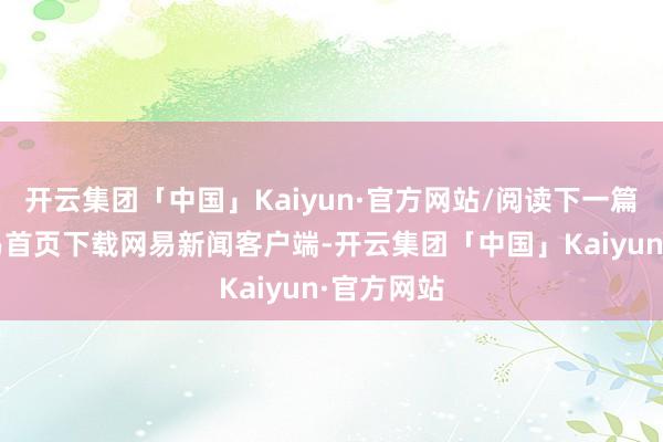 开云集团「中国」Kaiyun·官方网站/阅读下一篇/复返网易首页下载网易新闻客户端-开云集团「中国」Kaiyun·官方网站