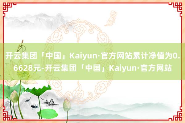 开云集团「中国」Kaiyun·官方网站累计净值为0.6628元-开云集团「中国」Kaiyun·官方网站