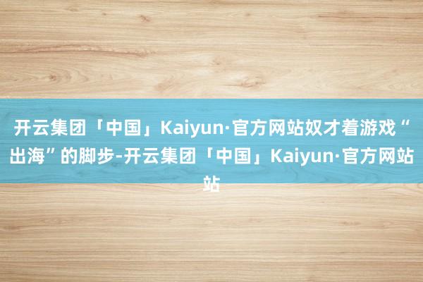 开云集团「中国」Kaiyun·官方网站奴才着游戏“出海”的脚步-开云集团「中国」Kaiyun·官方网站