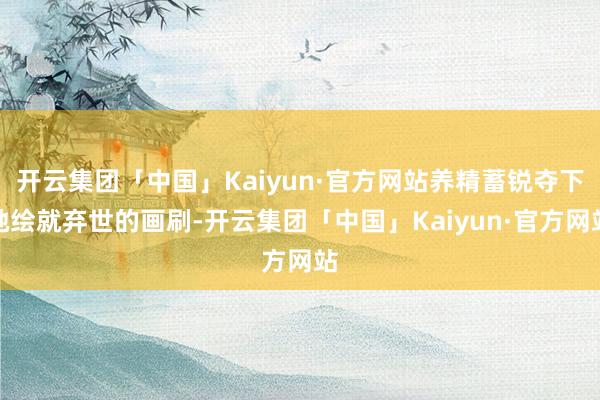 开云集团「中国」Kaiyun·官方网站养精蓄锐夺下她绘就弃世的画刷-开云集团「中国」Kaiyun·官方网站