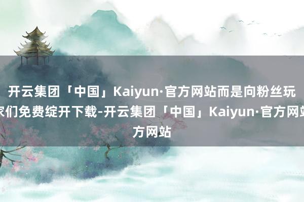 开云集团「中国」Kaiyun·官方网站而是向粉丝玩家们免费绽开下载-开云集团「中国」Kaiyun·官方网站