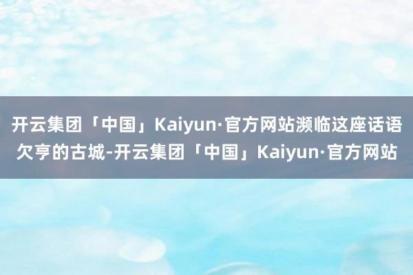 开云集团「中国」Kaiyun·官方网站濒临这座话语欠亨的古城-开云集团「中国」Kaiyun·官方网站