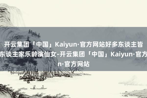 开云集团「中国」Kaiyun·官方网站好多东谈主皆以为东谈主家乐龄演仙女-开云集团「中国」Kaiyun·官方网站