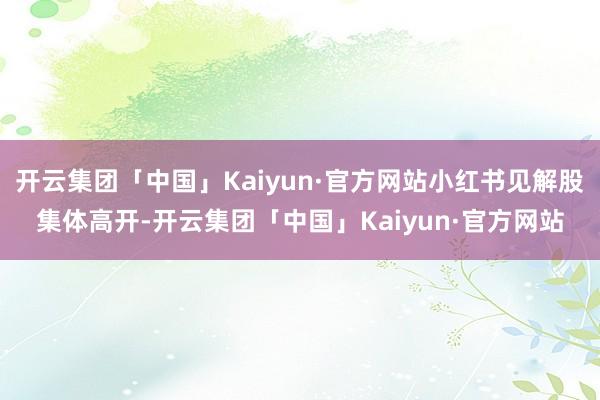 开云集团「中国」Kaiyun·官方网站小红书见解股集体高开-开云集团「中国」Kaiyun·官方网站