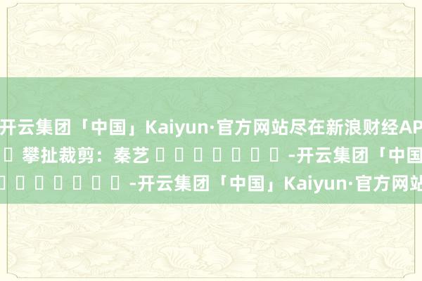 开云集团「中国」Kaiyun·官方网站尽在新浪财经APP            						攀扯裁剪：秦艺 							-开云集团「中国」Kaiyun·官方网站