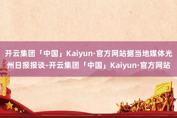 开云集团「中国」Kaiyun·官方网站据当地媒体光州日报报谈-开云集团「中国」Kaiyun·官方网站