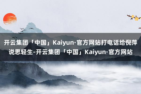 开云集团「中国」Kaiyun·官方网站打电话给倪萍说思轻生-开云集团「中国」Kaiyun·官方网站