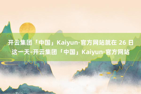 开云集团「中国」Kaiyun·官方网站就在 26 日这一天-开云集团「中国」Kaiyun·官方网站