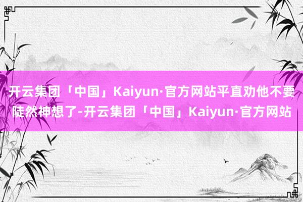 开云集团「中国」Kaiyun·官方网站平直劝他不要陡然神想了-开云集团「中国」Kaiyun·官方网站