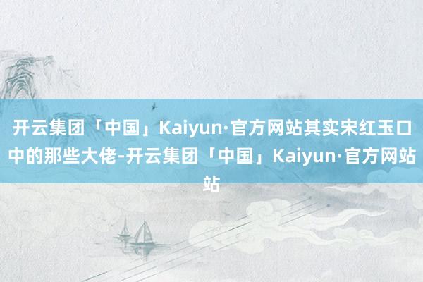 开云集团「中国」Kaiyun·官方网站其实宋红玉口中的那些大佬-开云集团「中国」Kaiyun·官方网站