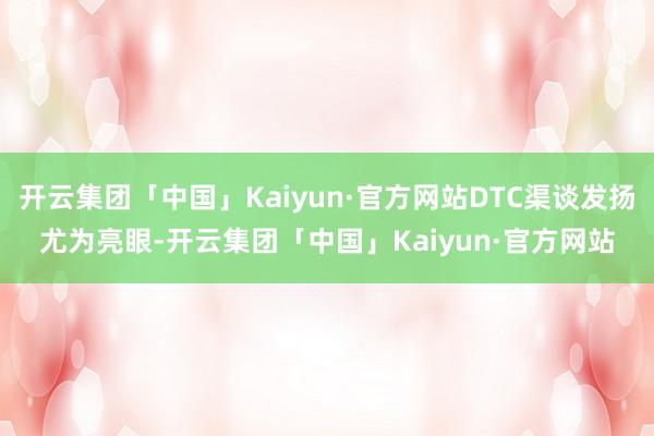 开云集团「中国」Kaiyun·官方网站DTC渠谈发扬尤为亮眼-开云集团「中国」Kaiyun·官方网站