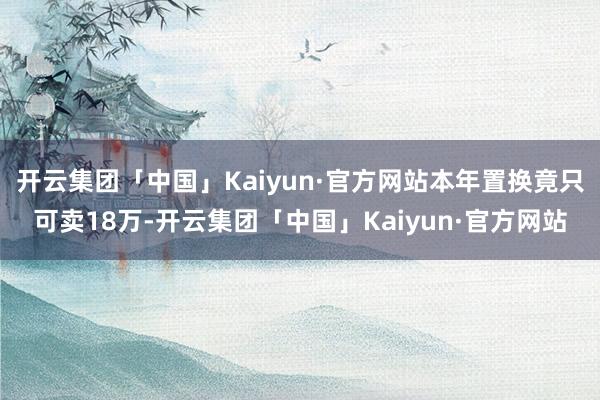 开云集团「中国」Kaiyun·官方网站本年置换竟只可卖18万-开云集团「中国」Kaiyun·官方网站