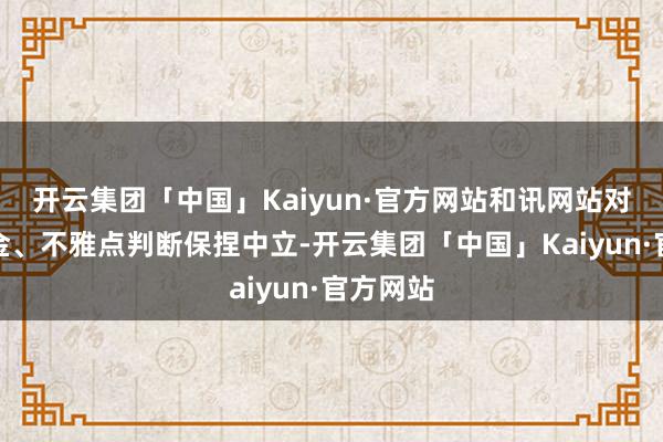 开云集团「中国」Kaiyun·官方网站和讯网站对文中薪金、不雅点判断保捏中立-开云集团「中国」Kaiyun·官方网站