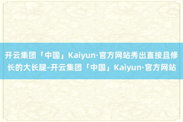 开云集团「中国」Kaiyun·官方网站秀出直接且修长的大长腿-开云集团「中国」Kaiyun·官方网站