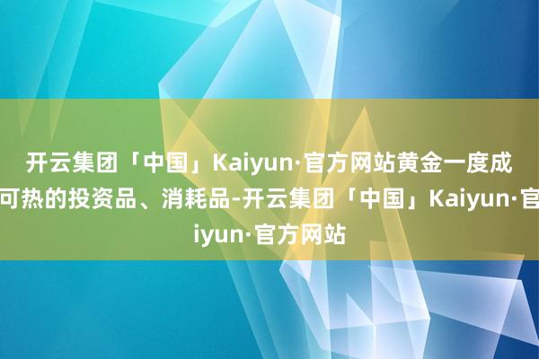 开云集团「中国」Kaiyun·官方网站黄金一度成为炙手可热的投资品、消耗品-开云集团「中国」Kaiyun·官方网站