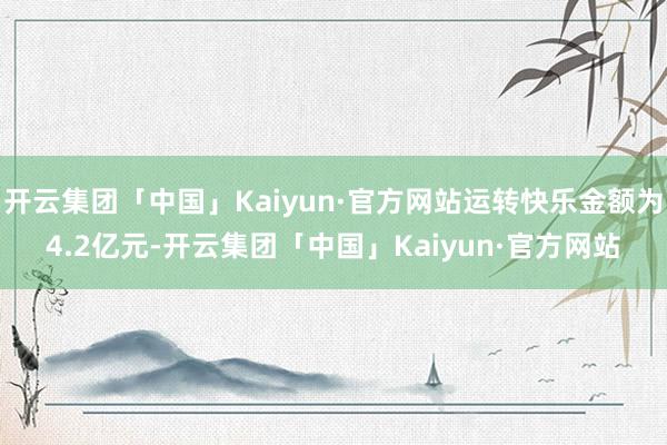 开云集团「中国」Kaiyun·官方网站运转快乐金额为4.2亿元-开云集团「中国」Kaiyun·官方网站