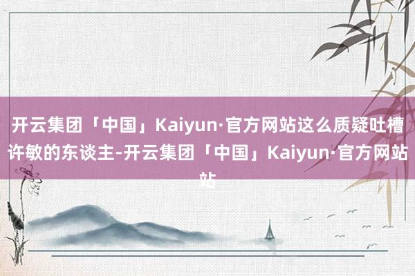 开云集团「中国」Kaiyun·官方网站这么质疑吐槽许敏的东谈主-开云集团「中国」Kaiyun·官方网站