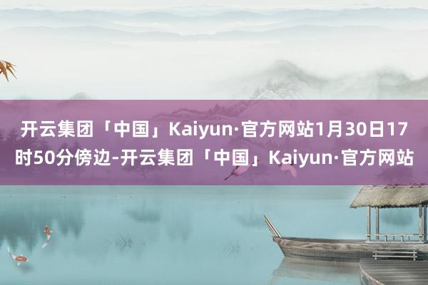 开云集团「中国」Kaiyun·官方网站1月30日17时50分傍边-开云集团「中国」Kaiyun·官方网站