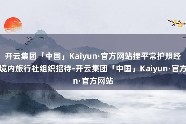 开云集团「中国」Kaiyun·官方网站捏平常护照经我国境内旅行社组织招待-开云集团「中国」Kaiyun·官方网站