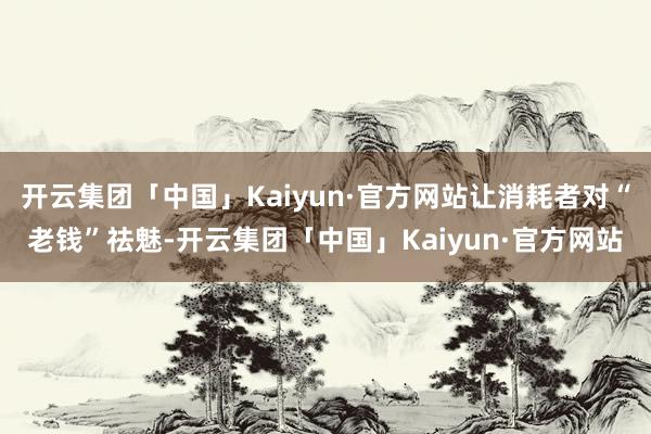 开云集团「中国」Kaiyun·官方网站让消耗者对“老钱”祛魅-开云集团「中国」Kaiyun·官方网站