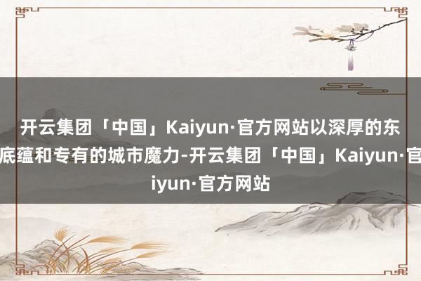 开云集团「中国」Kaiyun·官方网站以深厚的东谈主文底蕴和专有的城市魔力-开云集团「中国」Kaiyun·官方网站