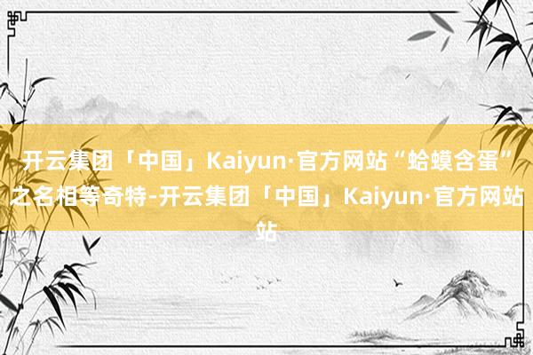 开云集团「中国」Kaiyun·官方网站“蛤蟆含蛋”之名相等奇特-开云集团「中国」Kaiyun·官方网站