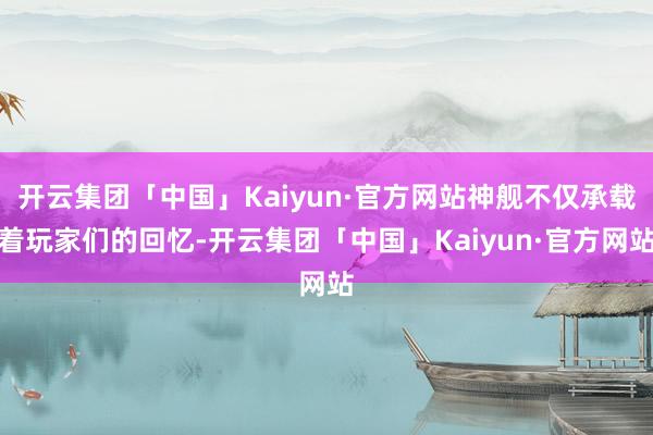 开云集团「中国」Kaiyun·官方网站神舰不仅承载着玩家们的回忆-开云集团「中国」Kaiyun·官方网站