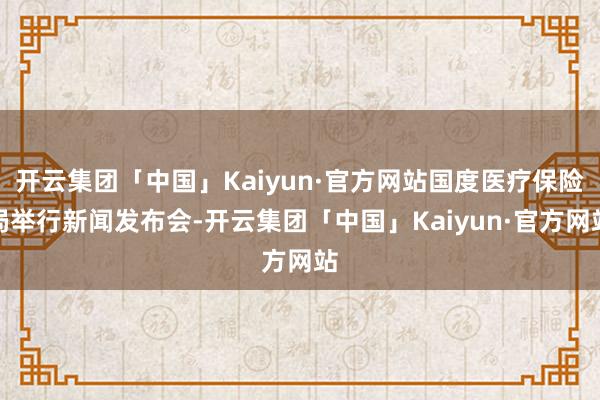 开云集团「中国」Kaiyun·官方网站国度医疗保险局举行新闻发布会-开云集团「中国」Kaiyun·官方网站