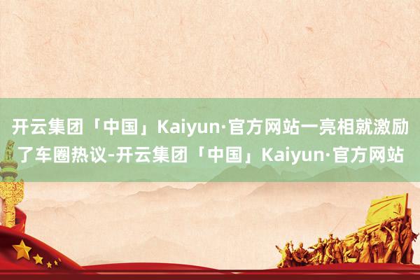 开云集团「中国」Kaiyun·官方网站一亮相就激励了车圈热议-开云集团「中国」Kaiyun·官方网站