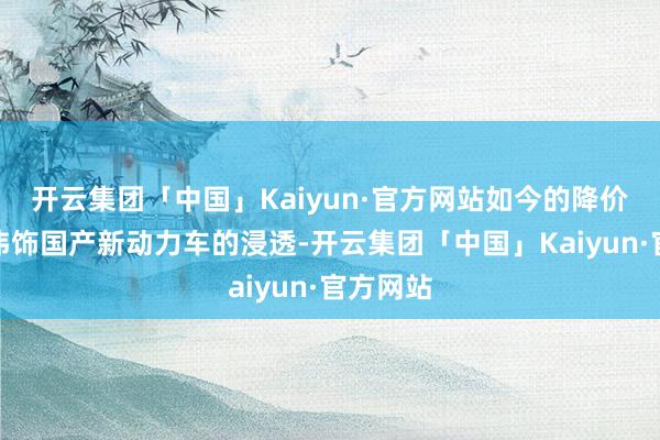 开云集团「中国」Kaiyun·官方网站如今的降价也很难讳饰国产新动力车的浸透-开云集团「中国」Kaiyun·官方网站