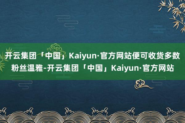 开云集团「中国」Kaiyun·官方网站便可收货多数粉丝温雅-开云集团「中国」Kaiyun·官方网站