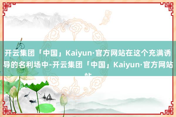 开云集团「中国」Kaiyun·官方网站在这个充满诱导的名利场中-开云集团「中国」Kaiyun·官方网站