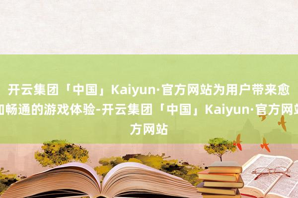 开云集团「中国」Kaiyun·官方网站为用户带来愈加畅通的游戏体验-开云集团「中国」Kaiyun·官方网站