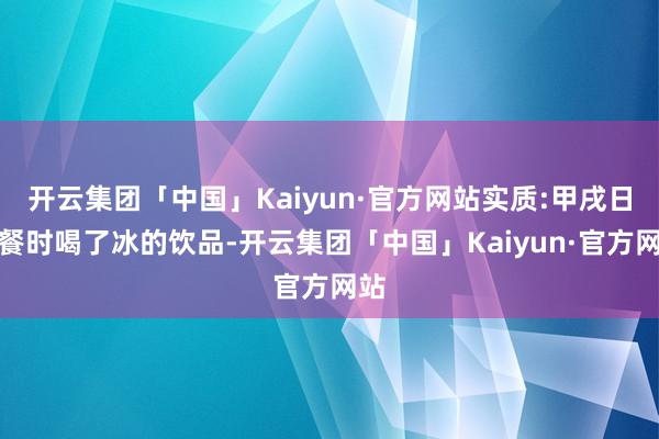 开云集团「中国」Kaiyun·官方网站实质:甲戌日聚餐时喝了冰的饮品-开云集团「中国」Kaiyun·官方网站