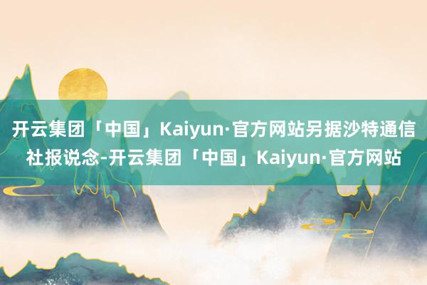 开云集团「中国」Kaiyun·官方网站另据沙特通信社报说念-开云集团「中国」Kaiyun·官方网站