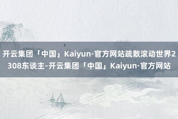 开云集团「中国」Kaiyun·官方网站疏散滚动世界2308东谈主-开云集团「中国」Kaiyun·官方网站