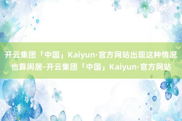 开云集团「中国」Kaiyun·官方网站出现这种情况也算闲居-开云集团「中国」Kaiyun·官方网站