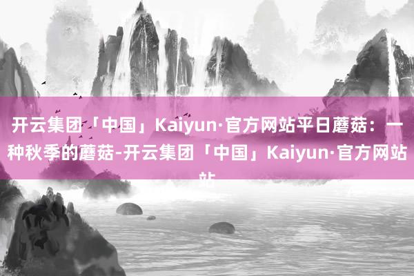 开云集团「中国」Kaiyun·官方网站平日蘑菇：一种秋季的蘑菇-开云集团「中国」Kaiyun·官方网站