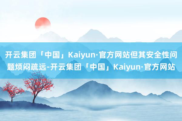 开云集团「中国」Kaiyun·官方网站但其安全性问题烦闷疏远-开云集团「中国」Kaiyun·官方网站