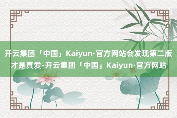 开云集团「中国」Kaiyun·官方网站会发现第二版才是真爱-开云集团「中国」Kaiyun·官方网站