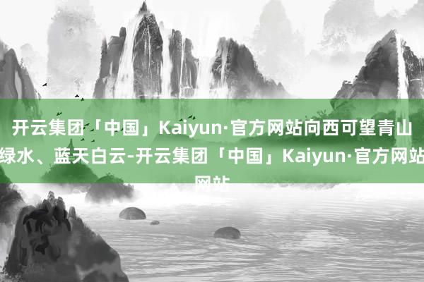 开云集团「中国」Kaiyun·官方网站向西可望青山绿水、蓝天白云-开云集团「中国」Kaiyun·官方网站