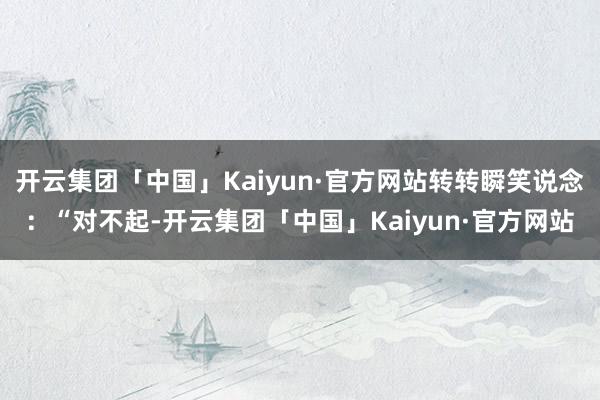 开云集团「中国」Kaiyun·官方网站转转瞬笑说念：“对不起-开云集团「中国」Kaiyun·官方网站