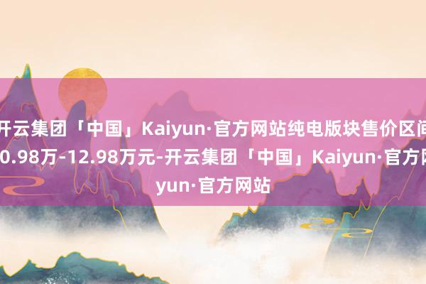 开云集团「中国」Kaiyun·官方网站纯电版块售价区间为10.98万-12.98万元-开云集团「中国」Kaiyun·官方网站