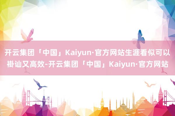 开云集团「中国」Kaiyun·官方网站生涯看似可以褂讪又高效-开云集团「中国」Kaiyun·官方网站