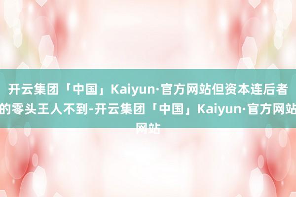 开云集团「中国」Kaiyun·官方网站但资本连后者的零头王人不到-开云集团「中国」Kaiyun·官方网站