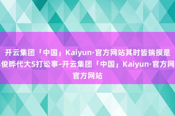 开云集团「中国」Kaiyun·官方网站其时皆揣摸是具俊晔代大S打讼事-开云集团「中国」Kaiyun·官方网站