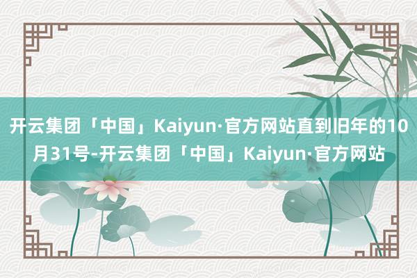 开云集团「中国」Kaiyun·官方网站直到旧年的10月31号-开云集团「中国」Kaiyun·官方网站