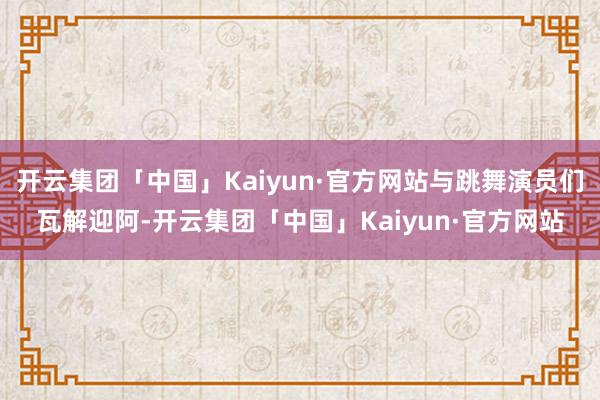 开云集团「中国」Kaiyun·官方网站与跳舞演员们瓦解迎阿-开云集团「中国」Kaiyun·官方网站