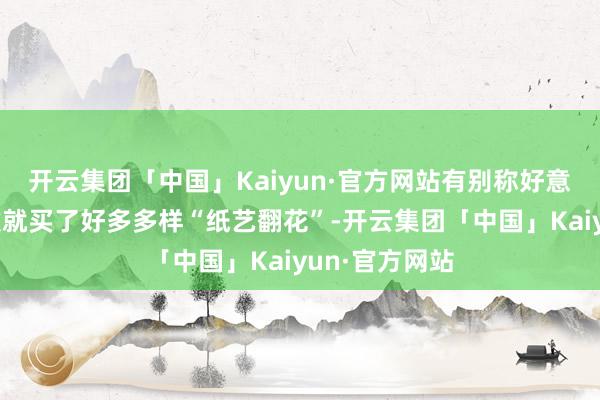 开云集团「中国」Kaiyun·官方网站有别称好意思国游客一次就买了好多多样“纸艺翻花”-开云集团「中国」Kaiyun·官方网站