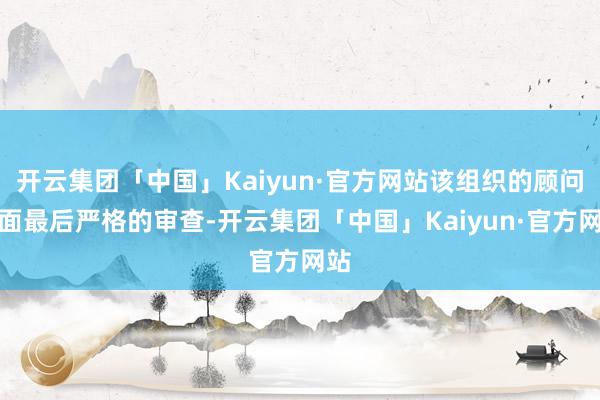 开云集团「中国」Kaiyun·官方网站该组织的顾问层面最后严格的审查-开云集团「中国」Kaiyun·官方网站